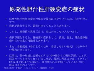 原発性胆汁性肝硬変症の症状
 • 原発性胆汁性肝硬変症の症状で最初に出やすいものは、体のかゆみ
   です。
 • 病状が進行すると、黄疸が出てくることもあります。

 • しかし、検査値の異常だけで、症状が全くない人もいます。

 • 病状が悪化すると、肝硬変の症状として、黄疸、腹水、胃食道静脈
   瘤からの出血の可能性もあります。

 • また、骨粗鬆症（骨がもろくなり、骨折しやすい病気）になりやす
   い傾向があります。

 • 以前は、骨の形成に必要なビタミンDの腸からの吸収が悪いことが、
   原因の一つと考えられていましたが、最近の考え方では、ビタミン
   D不足はそれほどではなく、骨の作られ方が低下しているものの、
   原因は不明のようです。
千葉県木更津市 肝臓内科   はやさかクリニック   肝臓専門医   早坂章
 