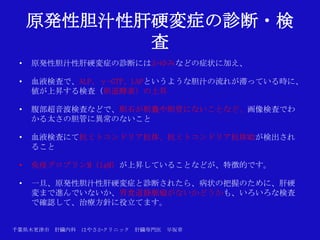 原発性胆汁性肝硬変症の診断・検
            査
 •   原発性胆汁性肝硬変症の診断にはかゆみなどの症状に加え、

 •   血液検査で、ALP、γ-GTP、LAPというような胆汁の流れが滞っている時に、
     値が上昇する検査（胆道酵素）の上昇

 •   腹部超音波検査などで、胆石が胆嚢や胆管にないことなど、画像検査でわ
     かる太さの胆管に異常のないこと

 •   血液検査にて抗ミトコンドリア抗体、抗ミトコンドリア抗体M2が検出され
     ること

 •   免疫グロブリンM（IgM）が上昇していることなどが、特徴的です。

 •   一旦、原発性胆汁性肝硬変症と診断されたら、病状の把握のために、肝硬
     変まで進んでいないか、胃食道静脈瘤がないかどうかも、いろいろな検査
     で確認して、治療方針に役立てます。


千葉県木更津市 肝臓内科   はやさかクリニック   肝臓専門医   早坂章
 