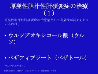 原発性胆汁性肝硬変症の治療
        （１）
原発性胆汁性肝硬変症の治療薬として有効性が認められて
いるのは、


• ウルソデオキシコール酸（ウル
  ソ）

• ベザフィブラート（ベザトール）
の二つがあります。
千葉県木更津市 肝臓内科   はやさかクリニック   肝臓専門医   早坂章
 