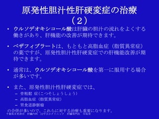 原発性胆汁性肝硬変症の治療
           （２）
• ウルソデオキシコール酸は肝臓の胆汁の流れをよくする
  働きがあり、肝機能の改善が期待できます。

• ベザフィブラートは、もともと高脂血症（脂質異常症）
  の薬ですが、原発性胆汁性肝硬変症での肝機能改善が期
  待できます。

• 通常は、ウルソデオキシコール酸を第一に服用する場合
  が多いです。

• また、原発性胆汁性肝硬変症では、
  – 骨粗鬆 症(こつそしょうしょう)
  – 高脂血症（脂質異常症）
  – 胃食道静脈瘤
の合併が多いので、これらに対する治療も重要になります。
千葉県木更津市 肝臓内科   はやさかクリニック   肝臓専門医   早坂章
 
