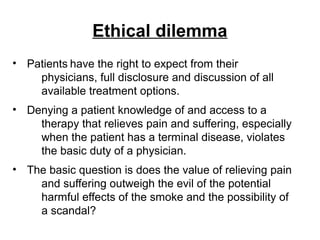 Ethical dilemma
• Patients have the right to expect from their
physicians, full disclosure and discussion of all
available treatment options.
• Denying a patient knowledge of and access to a
therapy that relieves pain and suffering, especially
when the patient has a terminal disease, violates
the basic duty of a physician.
• The basic question is does the value of relieving pain
and suffering outweigh the evil of the potential
harmful effects of the smoke and the possibility of
a scandal?
 