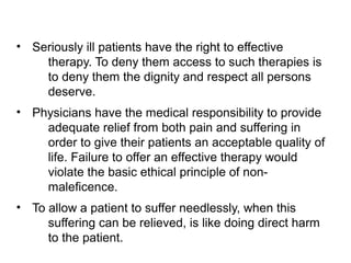 • Seriously ill patients have the right to effective
therapy. To deny them access to such therapies is
to deny them the dignity and respect all persons
deserve.
• Physicians have the medical responsibility to provide
adequate relief from both pain and suffering in
order to give their patients an acceptable quality of
life. Failure to offer an effective therapy would
violate the basic ethical principle of non-
maleficence.
• To allow a patient to suffer needlessly, when this
suffering can be relieved, is like doing direct harm
to the patient.
 