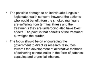 • The possible damage to an individual’s lungs is a
legitimate health concern, however the patients
who would benefit from the smoked marijuana
are suffering from terminal illness and the
treatments they are undergoing also have toxic
effects. The point is that benefits of the treatment
outweighs the burden.
• The focus should be on encouraging the
government to direct its research resources
towards the development of alternative methods
of delivering cannabinoids in the form of patches,
capsules and bronchial inhalers.
 
