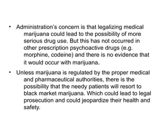 • Administration’s concern is that legalizing medical
marijuana could lead to the possibility of more
serious drug use. But this has not occurred in
other prescription psychoactive drugs (e.g.
morphine, codeine) and there is no evidence that
it would occur with marijuana.
• Unless marijuana is regulated by the proper medical
and pharmaceutical authorities, there is the
possibility that the needy patients will resort to
black market marijuana. Which could lead to legal
prosecution and could jeopardize their health and
safety.
 