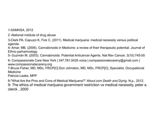 1-SAMHSA, 2012
2 -National institute of drug abuse
3-Clark PA, Capuzzi K, Fick C. (2011). Medical marijuana: medical necessity versus political
agenda.
4- Amar, MB. (2006). Cannabinoids in Medicine: a review of their therapeutic potential. Journal of
Ethno parhamcology
5- Guzmán M. (2003). Cannabinoids: Potential Anticancer Agents. Nat Rev Cancer, 3(10):745-55
6- Compassionate Care New York | 347.781.5435 voice | compassionatecareny@gmail.com |
www.compassionatecareny.org
7-Bruce Fisher, MD, MSc, FRCP[C] Don Johnston, MD, MSc, FRCP[C], Specialist, Occupational
Medicine
Patricia Leake, MPP
8-"What Are the Pros and Cons of Medical Marijuana?" About.com Death and Dying. N.p., 2012.
9- The ethics of medical marijuana government restriction vs medical necessity, peter a.
clarck , 2000
 