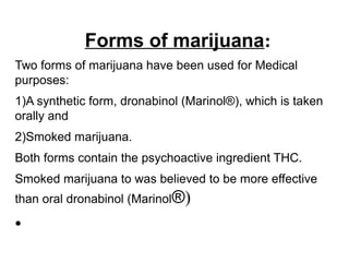 Forms of marijuana:
Two forms of marijuana have been used for Medical
purposes:
1)A synthetic form, dronabinol (Marinol®), which is taken
orally and
2)Smoked marijuana.
Both forms contain the psychoactive ingredient THC.
Smoked marijuana to was believed to be more effective
than oral dronabinol (Marinol®)
●
 