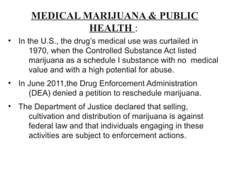 MEDICAL MARIJUANA & PUBLIC
HEALTH :
• In the U.S., the drug’s medical use was curtailed in
1970, when the Controlled Substance Act listed
marijuana as a schedule I substance with no medical
value and with a high potential for abuse.
• In June 2011,the Drug Enforcement Administration
(DEA) denied a petition to reschedule marijuana.
• The Department of Justice declared that selling,
cultivation and distribution of marijuana is against
federal law and that individuals engaging in these
activities are subject to enforcement actions.
 