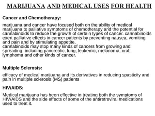 MARIJUANA AND MEDICAL USES FOR HEALTH
Cancer and Chemotherapy:
marijuana and cancer have focused both on the ability of medical
marijuana to palliative symptoms of chemotherapy and the potential for
cannabinoids to reduce the growth of certain types of cancer. cannabinoids
exert palliative effects in cancer patients by preventing nausea, vomiting
and pain and by stimulating appetite.
cannabinoids may stop many kinds of cancers from growing and
spreading, including pancreatic, lung, leukemic, melanoma, oral,
lymphoma and other kinds of cancer.
Multiple Sclerosis:
efficacy of medical marijuana and its derivatives in reducing spasticity and
pain in multiple sclerosis (MS) patients
HIV/AIDS:
Medical marijuana has been effective in treating both the symptoms of
HIV/AIDS and the side effects of some of the antiretroviral medications
used to treat it.
 