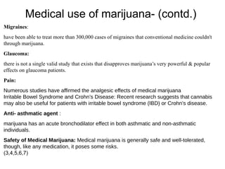 Medical use of marijuana- (contd.)
Migraines:
have been able to treat more than 300,000 cases of migraines that conventional medicine couldn't
through marijuana.
Glaucoma:
there is not a single valid study that exists that disapproves marijuana’s very powerful & popular
effects on glaucoma patients.
Pain:
Numerous studies have affirmed the analgesic effects of medical marijuana
Irritable Bowel Syndrome and Crohn’s Disease: Recent research suggests that cannabis
may also be useful for patients with irritable bowel syndrome (IBD) or Crohn’s disease.
Anti- asthmatic agent :
marijuana has an acute bronchodilator effect in both asthmatic and non-asthmatic
individuals.
Safety of Medical Marijuana: Medical marijuana is generally safe and well-tolerated,
though, like any medication, it poses some risks.
(3,4,5,6,7)
 