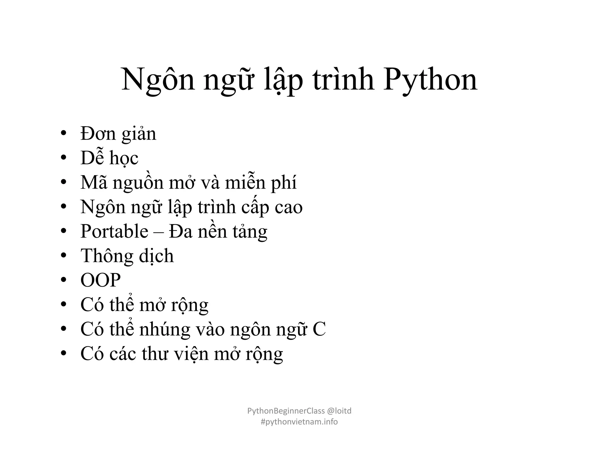 Ngôn ngữ lập trình Python
• Đơn giản
• Dễ học
• Mã nguồn mở và miễn phí
• Ngôn ngữ lập trình cấp cao
• Portable – Đa nền tảng
• Thông dịch
• OOP
• Có thể mở rộng
• Có thể nhúng vào ngôn ngữ C
• Có các thư viện mở rộng
PythonBeginnerClass @loitd
#pythonvietnam.info
 