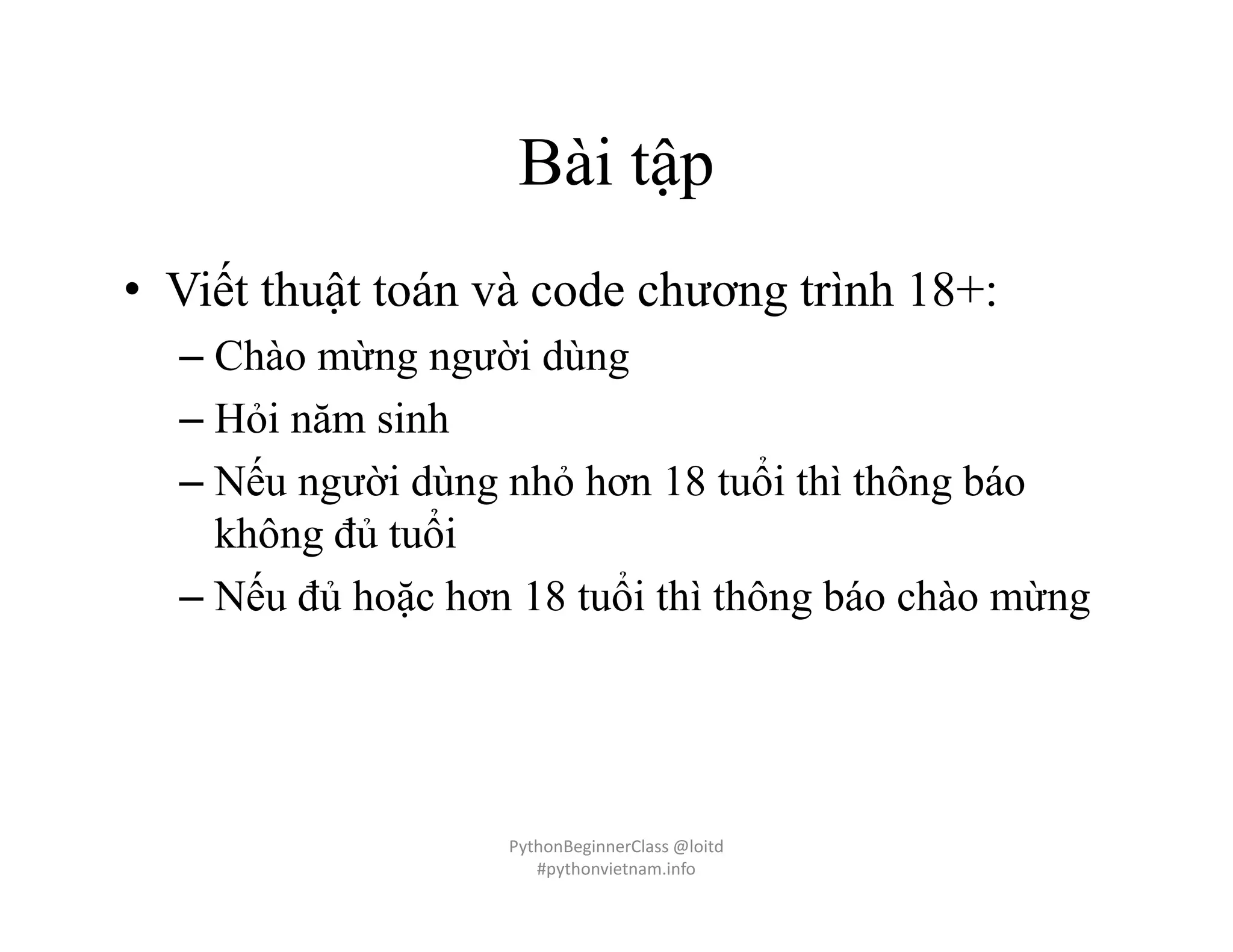 Bài tập
• Viết thuật toán và code chương trình 18+:
– Chào mừng người dùng
– Hỏi năm sinh
– Nếu người dùng nhỏ hơn 18 tuổi thì thông báo
không đủ tuổi
– Nếu đủ hoặc hơn 18 tuổi thì thông báo chào mừng
PythonBeginnerClass @loitd
#pythonvietnam.info
 