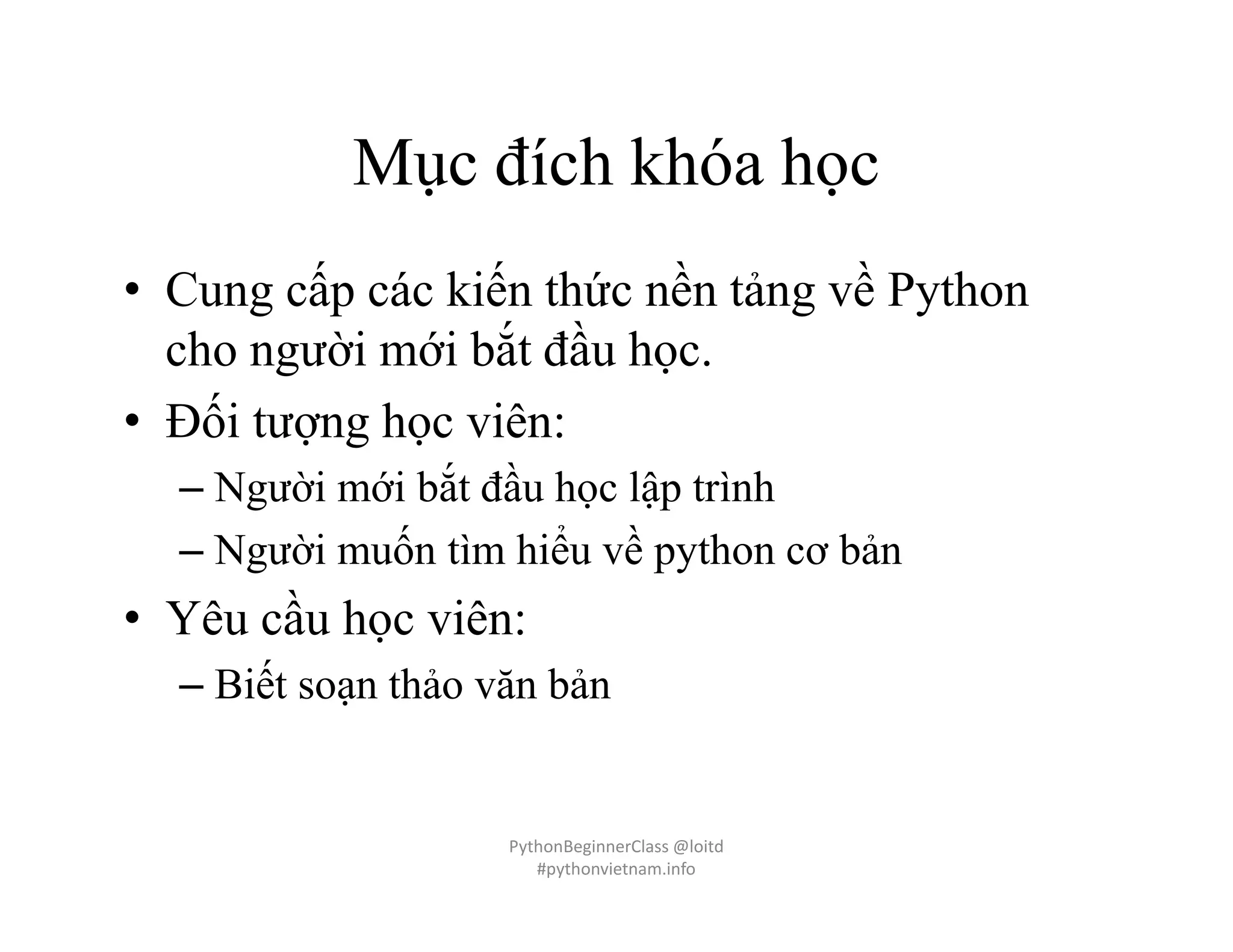 Mục đích khóa học
• Cung cấp các kiến thức nền tảng về Python
cho người mới bắt đầu học.
• Đối tượng học viên:
– Người mới bắt đầu học lập trình
– Người muốn tìm hiểu về python cơ bản
• Yêu cầu học viên:
– Biết soạn thảo văn bản
PythonBeginnerClass @loitd
#pythonvietnam.info
 