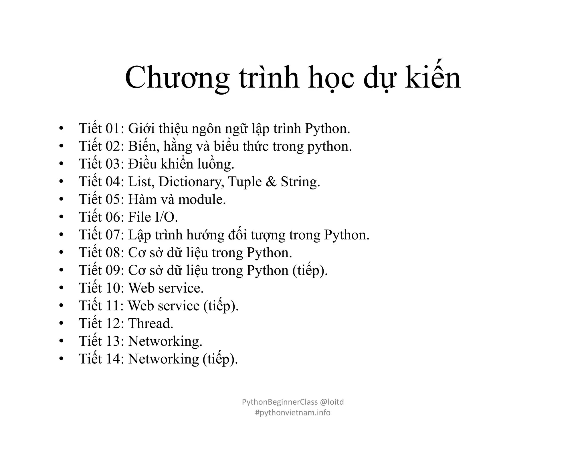 Chương trình học dự kiến
• Tiết 01: Giới thiệu ngôn ngữ lập trình Python.
• Tiết 02: Biến, hằng và biểu thức trong python.
• Tiết 03: Điều khiển luồng.
• Tiết 04: List, Dictionary, Tuple & String.
• Tiết 05: Hàm và module.
• Tiết 06: File I/O.
• Tiết 07: Lập trình hướng đối tượng trong Python.
• Tiết 08: Cơ sở dữ liệu trong Python.
• Tiết 09: Cơ sở dữ liệu trong Python (tiếp).
• Tiết 10: Web service.
• Tiết 11: Web service (tiếp).
• Tiết 12: Thread.
• Tiết 13: Networking.
• Tiết 14: Networking (tiếp).
PythonBeginnerClass @loitd
#pythonvietnam.info
 