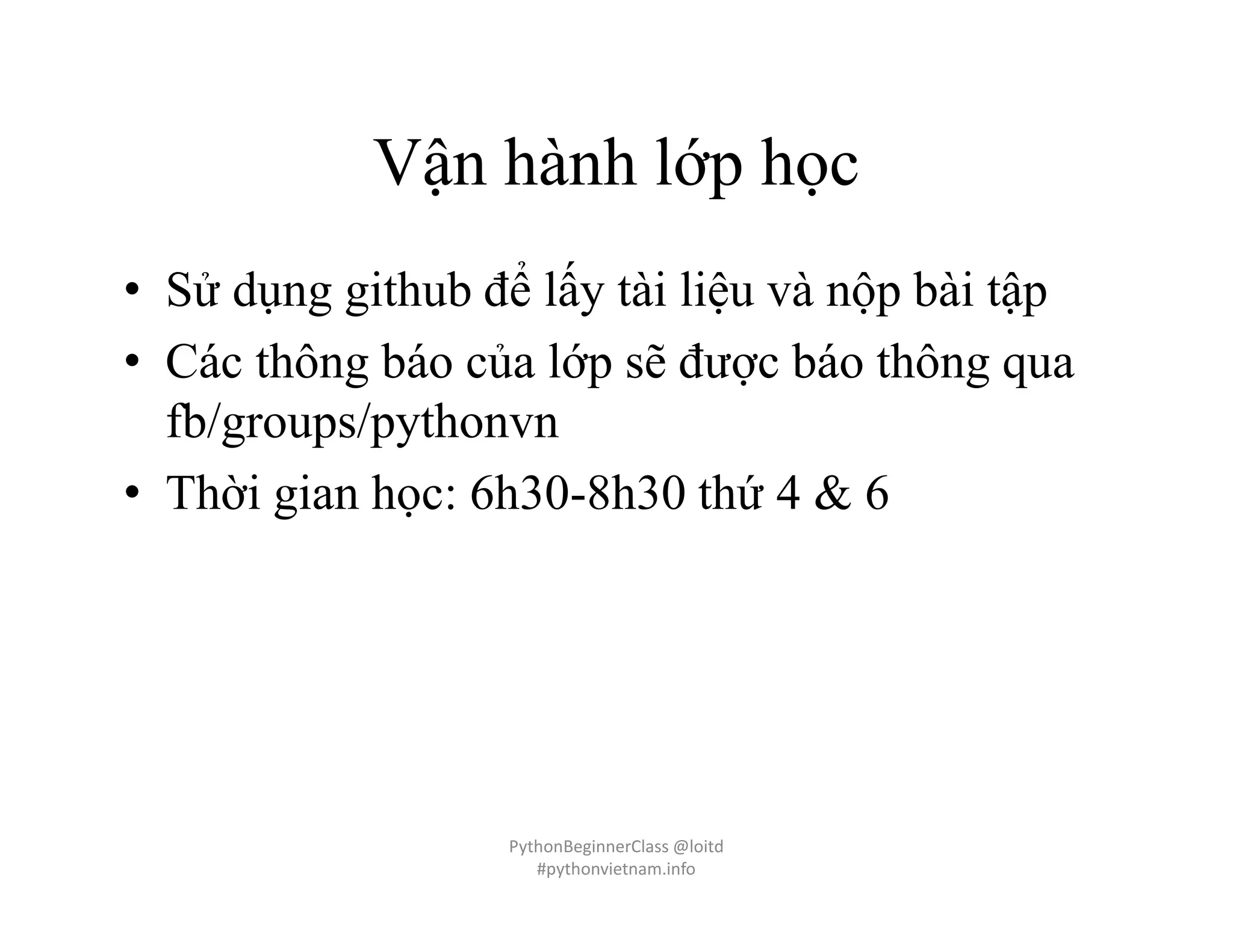 Vận hành lớp học
• Sử dụng github để lấy tài liệu và nộp bài tập
• Các thông báo của lớp sẽ được báo thông qua
fb/groups/pythonvn
• Thời gian học: 6h30-8h30 thứ 4 & 6
PythonBeginnerClass @loitd
#pythonvietnam.info
 