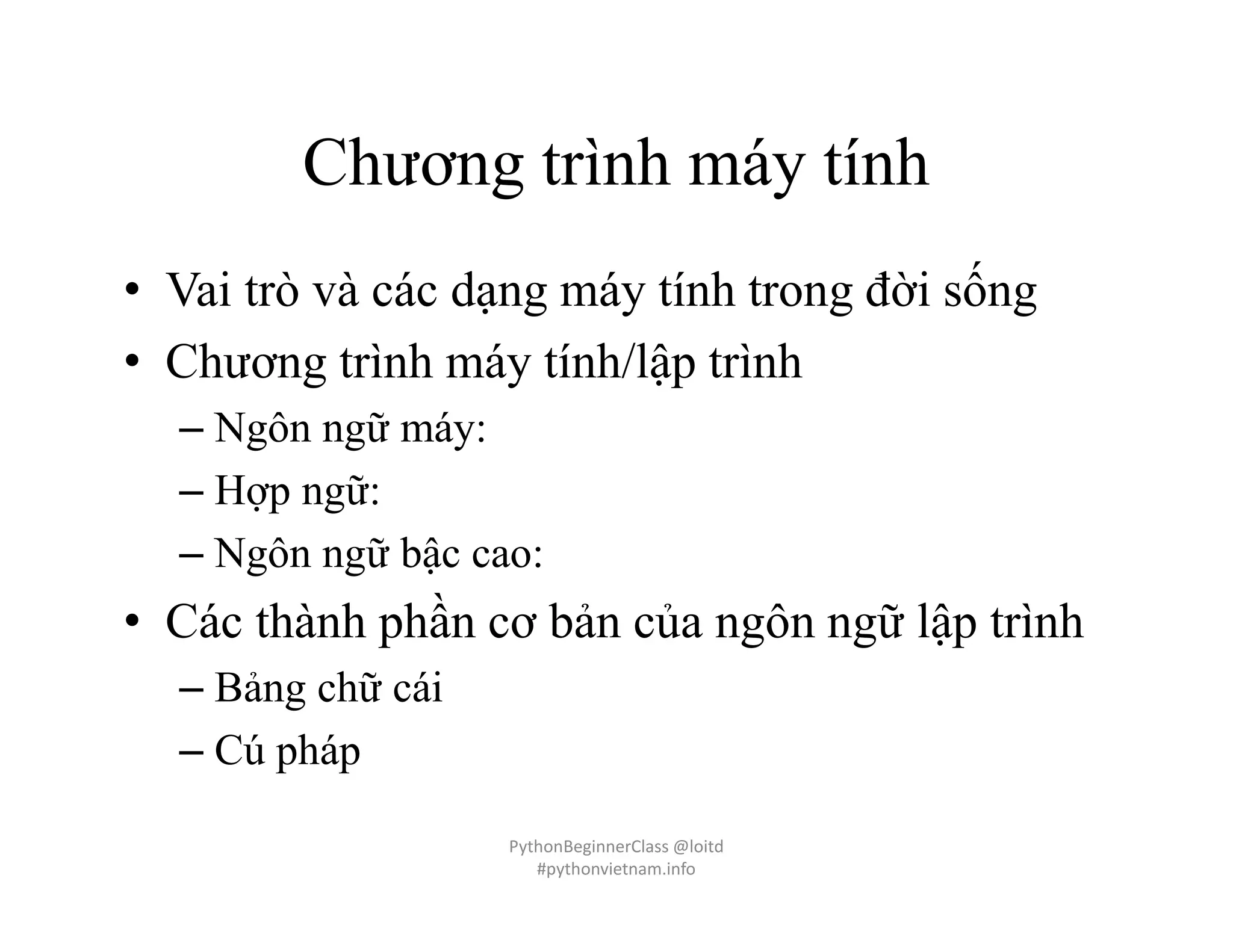 Chương trình máy tính
• Vai trò và các dạng máy tính trong đời sống
• Chương trình máy tính/lập trình
– Ngôn ngữ máy:
– Hợp ngữ:
– Ngôn ngữ bậc cao:
• Các thành phần cơ bản của ngôn ngữ lập trình
– Bảng chữ cái
– Cú pháp
PythonBeginnerClass @loitd
#pythonvietnam.info
 