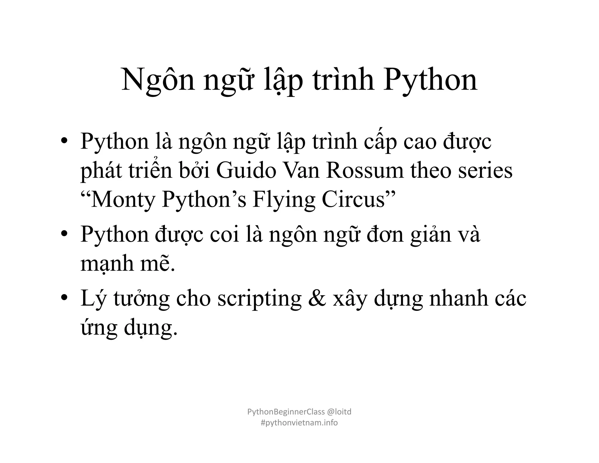 Ngôn ngữ lập trình Python
• Python là ngôn ngữ lập trình cấp cao được
phát triển bởi Guido Van Rossum theo series
“Monty Python’s Flying Circus”
• Python được coi là ngôn ngữ đơn giản và
mạnh mẽ.
• Lý tưởng cho scripting & xây dựng nhanh các
ứng dụng.
PythonBeginnerClass @loitd
#pythonvietnam.info
 
