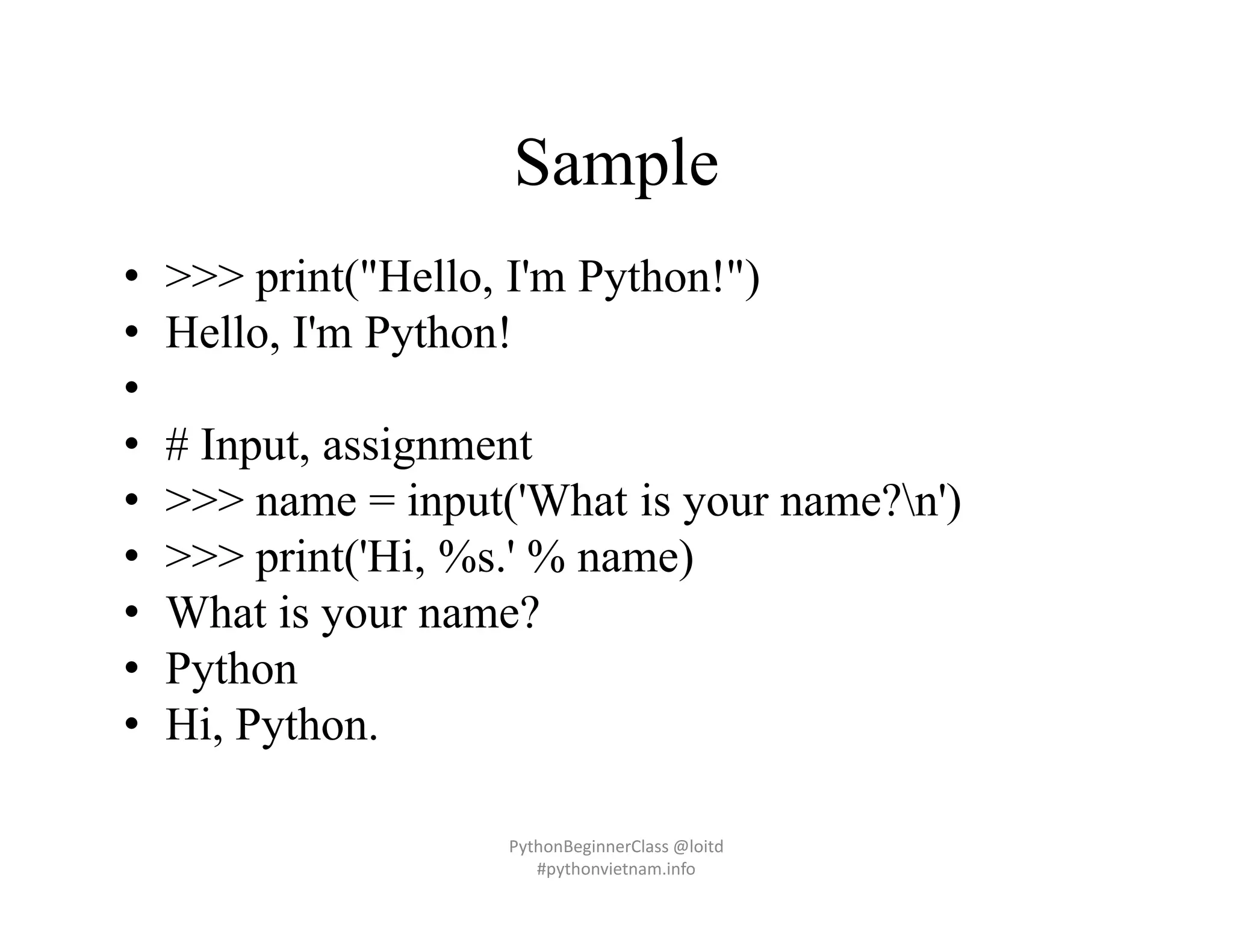 Sample
• >>> print("Hello, I'm Python!")
• Hello, I'm Python!
•
• # Input, assignment
• >>> name = input('What is your name?n')
• >>> print('Hi, %s.' % name)
• What is your name?
• Python
• Hi, Python.
PythonBeginnerClass @loitd
#pythonvietnam.info
 