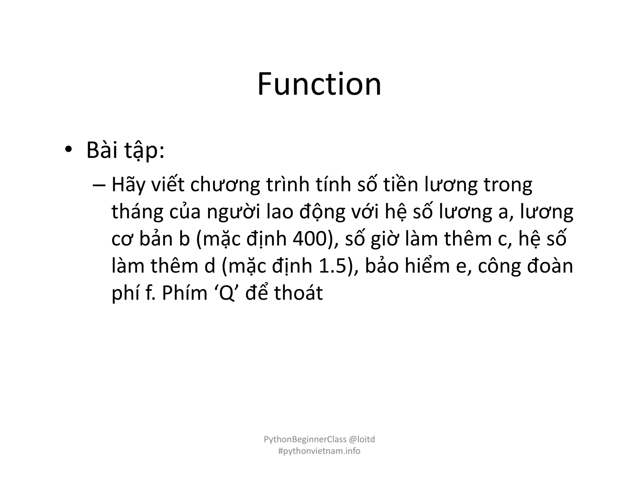 Function
• Bài tập:
– Hãy viết chương trình tính số tiền lương trong
tháng của người lao động với hệ số lương a, lương
cơ bản b (mặc định 400), số giờ làm thêm c, hệ số
làm thêm d (mặc định 1.5), bảo hiểm e, công đoàn
phí f. Phím ‘Q’ để thoát
PythonBeginnerClass @loitd
#pythonvietnam.info
 