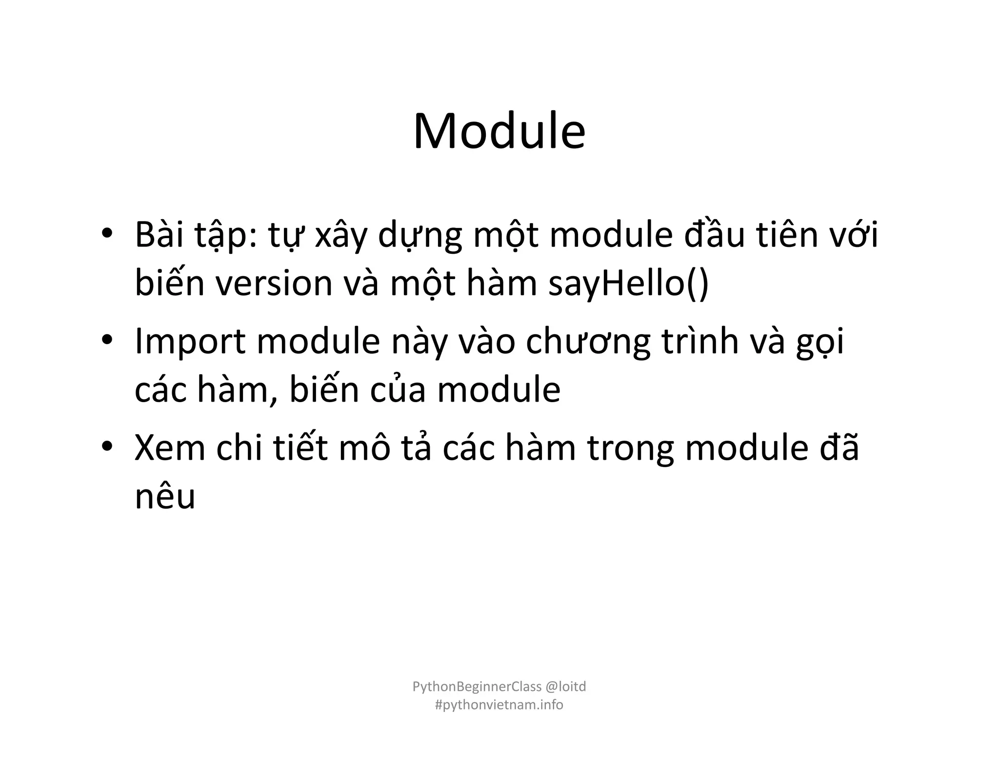Module
• Bài tập: tự xây dựng một module đầu tiên với
biến version và một hàm sayHello()
• Import module này vào chương trình và gọi
các hàm, biến của module
• Xem chi tiết mô tả các hàm trong module đã
nêu
PythonBeginnerClass @loitd
#pythonvietnam.info
 