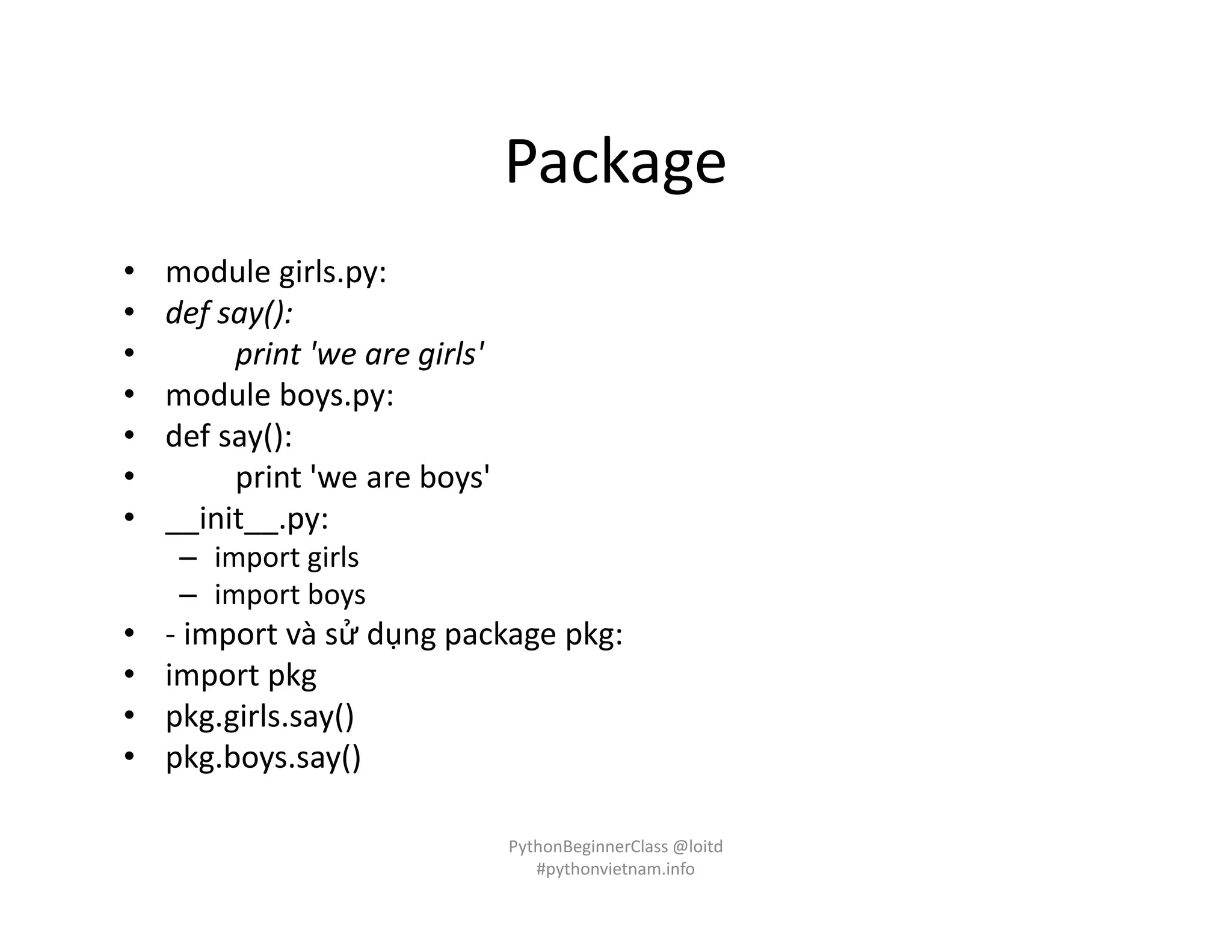Package
• module girls.py:
• def say():
• print 'we are girls'
• module boys.py:
• def say():
• print 'we are boys'
• __init__.py:
– import girls
– import boys
• - import và sử dụng package pkg:
• import pkg
• pkg.girls.say()
• pkg.boys.say()
PythonBeginnerClass @loitd
#pythonvietnam.info
 