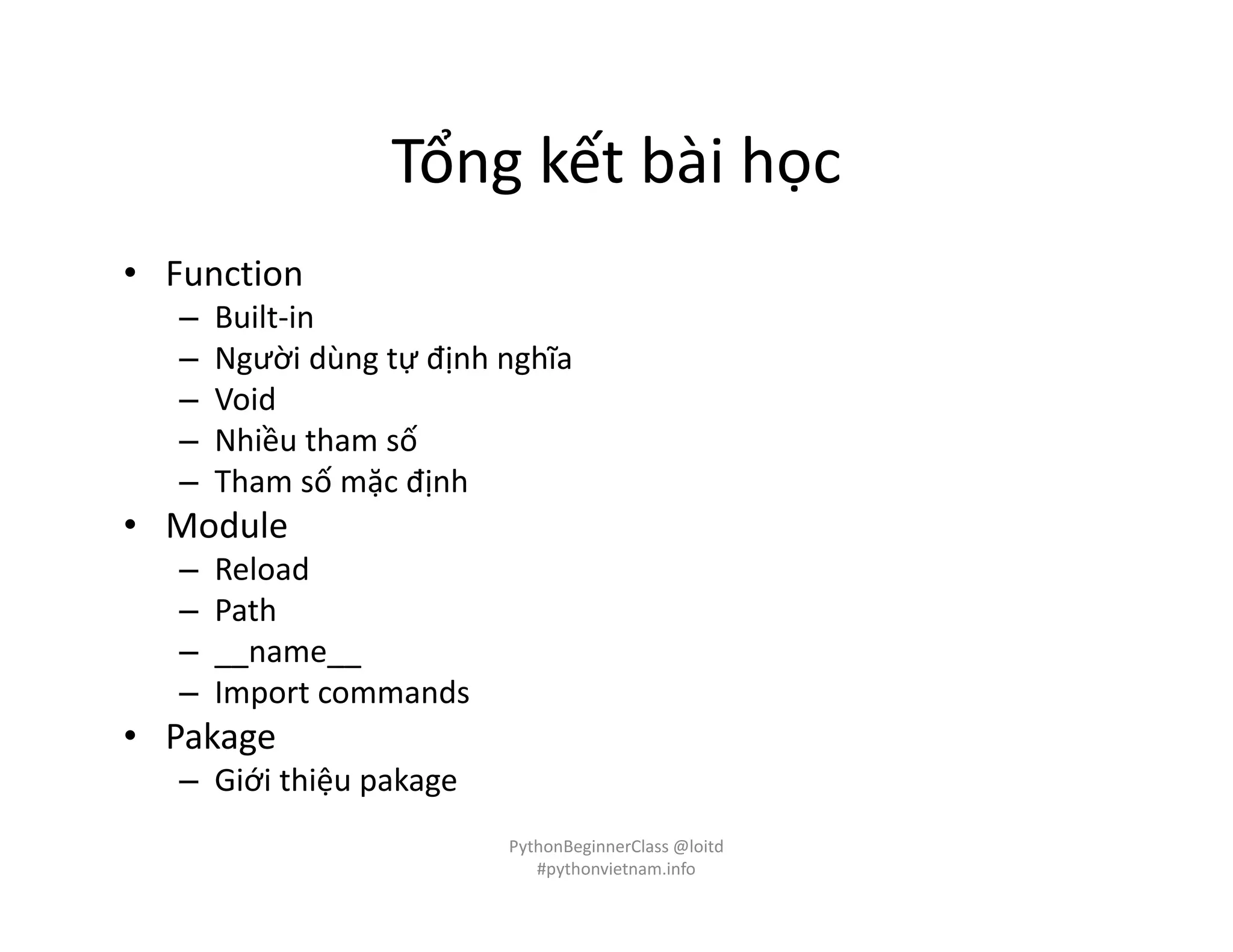 Tổng kết bài học
• Function
– Built-in
– Người dùng tự định nghĩa
– Void
– Nhiều tham số
– Tham số mặc định
• Module
– Reload
– Path
– __name__
– Import commands
• Pakage
– Giới thiệu pakage
PythonBeginnerClass @loitd
#pythonvietnam.info
 