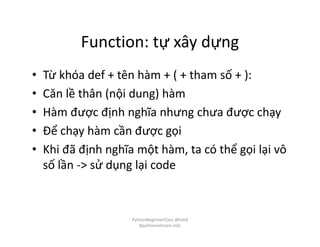 Function: tự xây dựng
• Từ khóa def + tên hàm + ( + tham số + ):
• Căn lề thân (nội dung) hàm
• Hàm được định nghĩa nhưng chưa được chạy
• Để chạy hàm cần được gọi
• Khi đã định nghĩa một hàm, ta có thể gọi lại vô
số lần -> sử dụng lại code
PythonBeginnerClass @loitd
#pythonvietnam.info
 