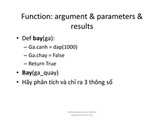 Function: argument & parameters &
results
• Def bay(ga):
– Ga.canh = dap(1000)
– Ga.chay = False
– Return True
• Bay(ga_quay)
• Hãy phân tích và chỉ ra 3 thông số
PythonBeginnerClass @loitd
#pythonvietnam.info
 