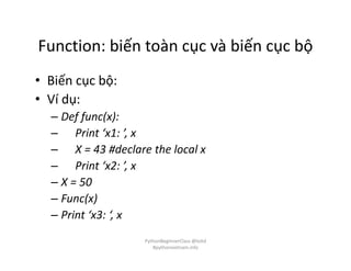 Function: biến toàn cục và biến cục bộ
• Biến cục bộ:
• Ví dụ:
– Def func(x):
– Print ‘x1: ’, x
– X = 43 #declare the local x
– Print ‘x2: ’, x
– X = 50
– Func(x)
– Print ‘x3: ‘, x
PythonBeginnerClass @loitd
#pythonvietnam.info
 
