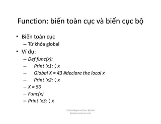 Function: biến toàn cục và biến cục bộ
• Biến toàn cục
– Từ khóa global
• Ví dụ:
– Def func(x):
– Print ‘x1: ’, x
– Global X = 43 #declare the local x
– Print ‘x2: ’, x
– X = 50
– Func(x)
– Print ‘x3: ‘, x
PythonBeginnerClass @loitd
#pythonvietnam.info
 