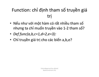 Function: chỉ định tham số truyền giá
trị
• Nếu như với một hàm có rất nhiều tham số
nhưng ta chỉ muốn truyền vào 1-2 tham số?
• Def func(a,b,c=1,d=2,e=3):
• Chỉ truyền giá trị cho các biến a,b,e?
PythonBeginnerClass @loitd
#pythonvietnam.info
 