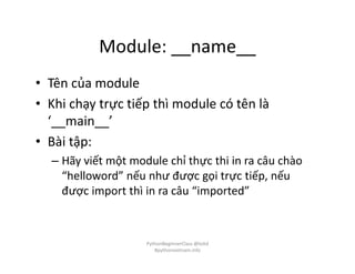 Module: __name__
• Tên của module
• Khi chạy trực tiếp thì module có tên là
‘__main__’
• Bài tập:
– Hãy viết một module chỉ thực thi in ra câu chào
“helloword” nếu như được gọi trực tiếp, nếu
được import thì in ra câu “imported”
PythonBeginnerClass @loitd
#pythonvietnam.info
 