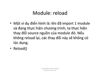 Module: reload
• Một ví dụ điển hình là: khi đã import 1 module
và đang thực hiện chương trình, ta thực hiện
thay đổi source nguồn của module đó. Nếu
không reload lại, các thay đổi này sẽ không có
tác dụng.
• Reload()
PythonBeginnerClass @loitd
#pythonvietnam.info
 