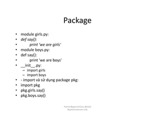 Package
• module girls.py:
• def say():
• print 'we are girls'
• module boys.py:
• def say():
• print 'we are boys'
• __init__.py:
– import girls
– import boys
• - import và sử dụng package pkg:
• import pkg
• pkg.girls.say()
• pkg.boys.say()
PythonBeginnerClass @loitd
#pythonvietnam.info
 