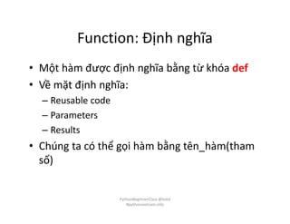 Function: Định nghĩa
• Một hàm được định nghĩa bằng từ khóa def
• Về mặt định nghĩa:
– Reusable code
– Parameters
– Results
• Chúng ta có thể gọi hàm bằng tên_hàm(tham
số)
PythonBeginnerClass @loitd
#pythonvietnam.info
 