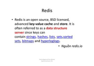 Redis
• Redis is an open source, BSD licensed,
advanced key-value cache and store. It is
often referred to as a data structure
server since keys can
contain strings, hashes, lists, sets,sorted
sets, bitmaps and hyperloglogs.
• Nguồn redis.io
PythonBeginnerClass @loitd
#pythonvietnam.info
 