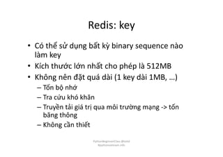 Redis: key
• Có thể sử dụng bất kỳ binary sequence nào
làm key
• Kích thước lớn nhất cho phép là 512MB
• Không nên đặt quá dài (1 key dài 1MB, …)
– Tốn bộ nhớ
– Tra cứu khó khăn
– Truyền tải giá trị qua môi trường mạng -> tốn
băng thông
– Không cần thiết
PythonBeginnerClass @loitd
#pythonvietnam.info
 