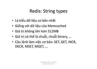 Redis: String types
• Là kiểu dữ liệu cơ bản nhất
• Giống với dữ liệu của Memcached
• Giá trị không lớn hơn 512MB
• Giá trị có thể là chuỗi, chuỗi binary, …
• Câu lệnh làm việc cơ bản: SET, GET, INCR,
DECR, MSET, MGET, …
PythonBeginnerClass @loitd
#pythonvietnam.info
 