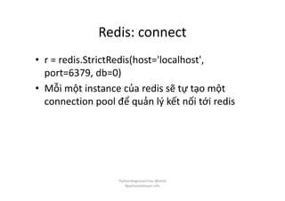 Redis: connect
• r = redis.StrictRedis(host='localhost',
port=6379, db=0)
• Mỗi một instance của redis sẽ tự tạo một
connection pool để quản lý kết nối tới redis
PythonBeginnerClass @loitd
#pythonvietnam.info
 