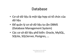 Database
• Cơ sở dữ liệu là một tập hợp có tổ chức của
dữ liệu
• Để quản lý cơ sở dữ liệu ta cần DBMS
(Database Management System)
• Các cơ sở dữ liệu phổ biến: Oracle, MySQL,
SQLite, SQLServer, Postgres, …
PythonBeginnerClass @loitd
#pythonvietnam.info
 