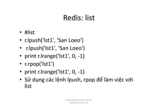 Redis: list
• #list
• r.lpush('lst1', 'San Loeo')
• r.lpush('lst1', 'San Loeo')
• print r.lrange('lst1', 0, -1)
• r.rpop('lst1')
• print r.lrange('lst1', 0, -1)
• Sử dụng các lệnh lpush, rpop để làm việc với
list
PythonBeginnerClass @loitd
#pythonvietnam.info
 