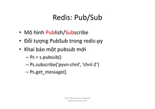 Redis: Pub/Sub
• Mô hình Publish/Subscribe
• Đối tượng PubSub trong redis-py
• Khai báo một pubsub mới
– Ps = s.pubsub()
– Ps.subscribe(‘pyvn-chnl’, ‘chnl-2’)
– Ps.get_message()
PythonBeginnerClass @loitd
#pythonvietnam.info
 