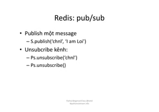 Redis: pub/sub
• Publish một message
– S.publish(‘chnl’, ‘I am Loi’)
• Unsubcribe kênh:
– Ps.unsubscribe(‘chnl’)
– Ps.unsubscribe()
PythonBeginnerClass @loitd
#pythonvietnam.info
 