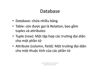 Database
• Database: chứa nhiều bảng
• Table: còn được gọi là Relation, bao gồm
tuples và attributes
• Tuple (row): Một tập hợp các trường đại diện
cho một phần tử
• Attribute (column, field): Một trường đại diện
cho một thuộc tính của các phần tử
PythonBeginnerClass @loitd
#pythonvietnam.info
 