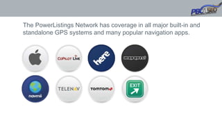 The PowerListings Network has coverage in all major built-in and
standalone GPS systems and many popular navigation apps.
 