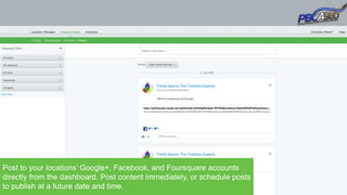 Post to your locations’ Google+, Facebook, and Foursquare accounts
directly from the dashboard. Post content immediately, or schedule posts
to publish at a future date and time.
 
