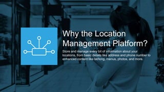 Why the Location
Management Platform?
Store and manage every bit of information about your
locations, from basic details like address and phone number to
enhanced content like lat/long, menus, photos, and more.
 