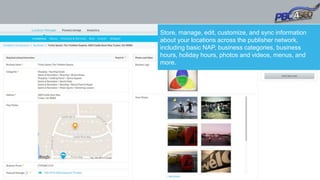 Store, manage, edit, customize, and sync information
about your locations across the publisher network,
including basic NAP, business categories, business
hours, holiday hours, photos and videos, menus, and
more.
 