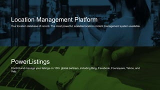 PowerListings
Control and manage your listings on 100+ global partners, including Bing, Facebook, Foursquare, Yahoo, and
Yelp.
Location Management Platform
Your location database of record. The most powerful, scalable location content management system available.
 