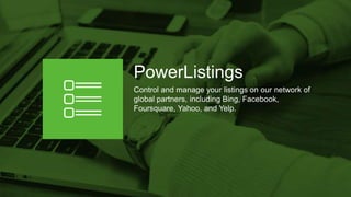 PowerListings
Control and manage your listings on our network of
global partners, including Bing, Facebook,
Foursquare, Yahoo, and Yelp.
 