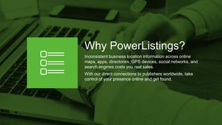 Why PowerListings?
Inconsistent business location information across online
maps, apps, directories, GPS devices, social networks, and
search engines costs you real sales.
With our direct connections to publishers worldwide, take
control of your presence online and get found.
 